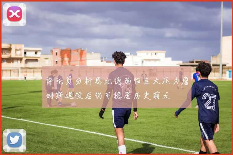 评论员分析恩比德面临巨大压力詹姆斯退役后仍可稳居历史前五
