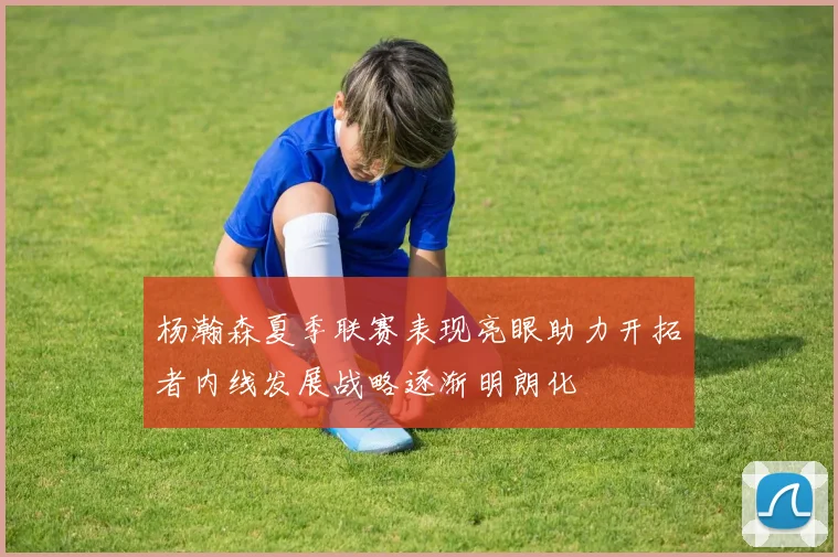 杨瀚森夏季联赛表现亮眼助力开拓者内线发展战略逐渐明朗化