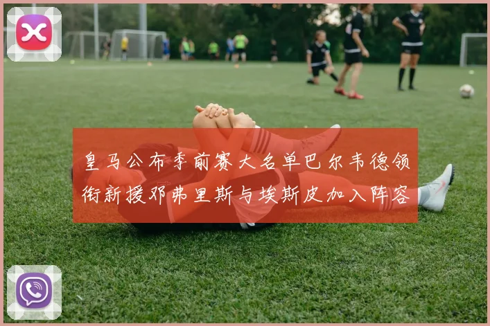 皇马公布季前赛大名单巴尔韦德领衔新援邓弗里斯与埃斯皮加入阵容