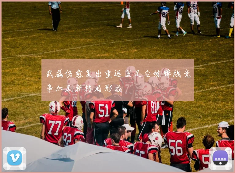 武磊伤愈复出重返国足合练锋线竞争加剧新格局形成