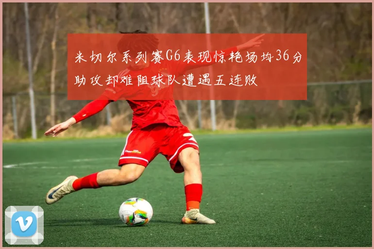 米切尔系列赛G6表现惊艳场均36分助攻却难阻球队遭遇五连败