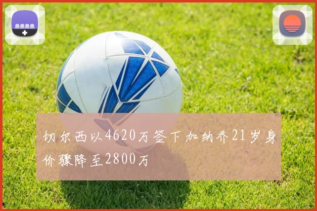 切尔西以4620万签下加纳乔21岁身价骤降至2800万