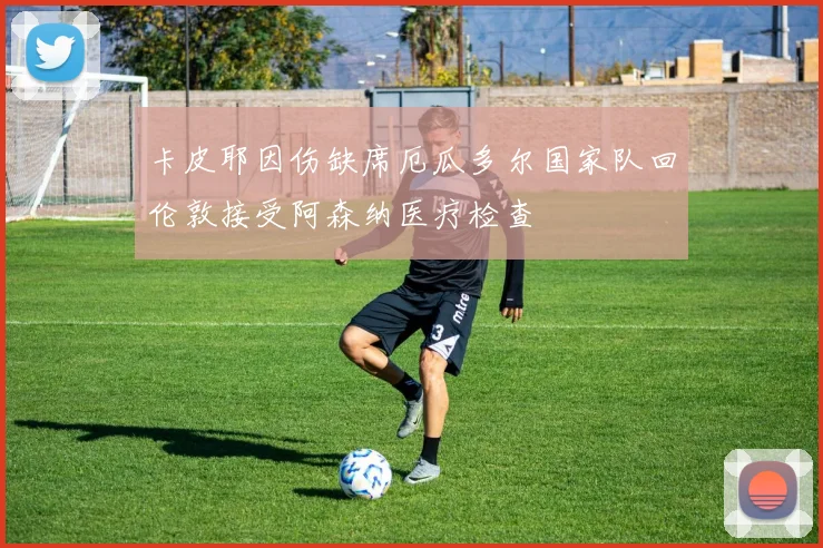 卡皮耶因伤缺席厄瓜多尔国家队回伦敦接受阿森纳医疗检查