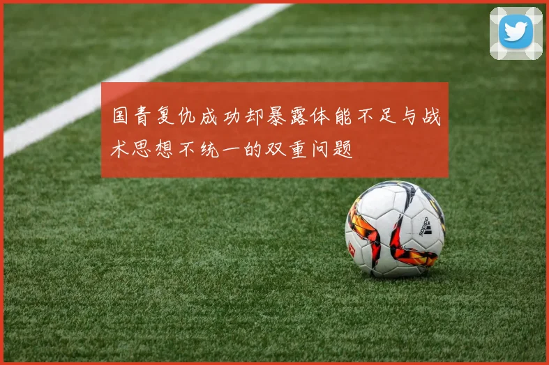 国青复仇成功却暴露体能不足与战术思想不统一的双重问题
