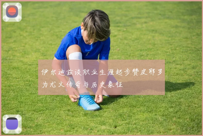 伊尔迪兹谈职业生涯起步赞皮耶罗为尤文传奇与历史象征