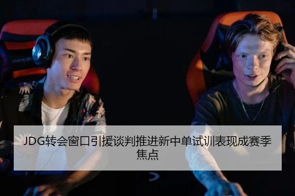 JDG转会窗口引援谈判推进新中单试训表现成赛季焦点 - www.hthbet.comapp