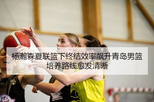 杨瀚森夏联篮下终结效率飙升青岛男篮培养路线愈发清晰 - www.hthbet.comapp