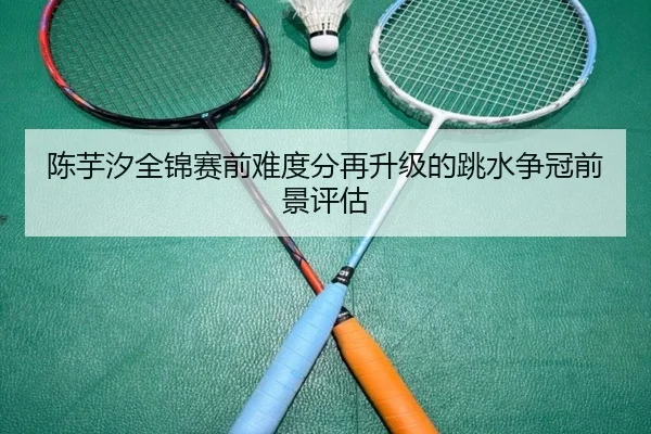 陈芋汐全锦赛前难度分再升级的跳水争冠前景评估（www.hthbet.comapp）